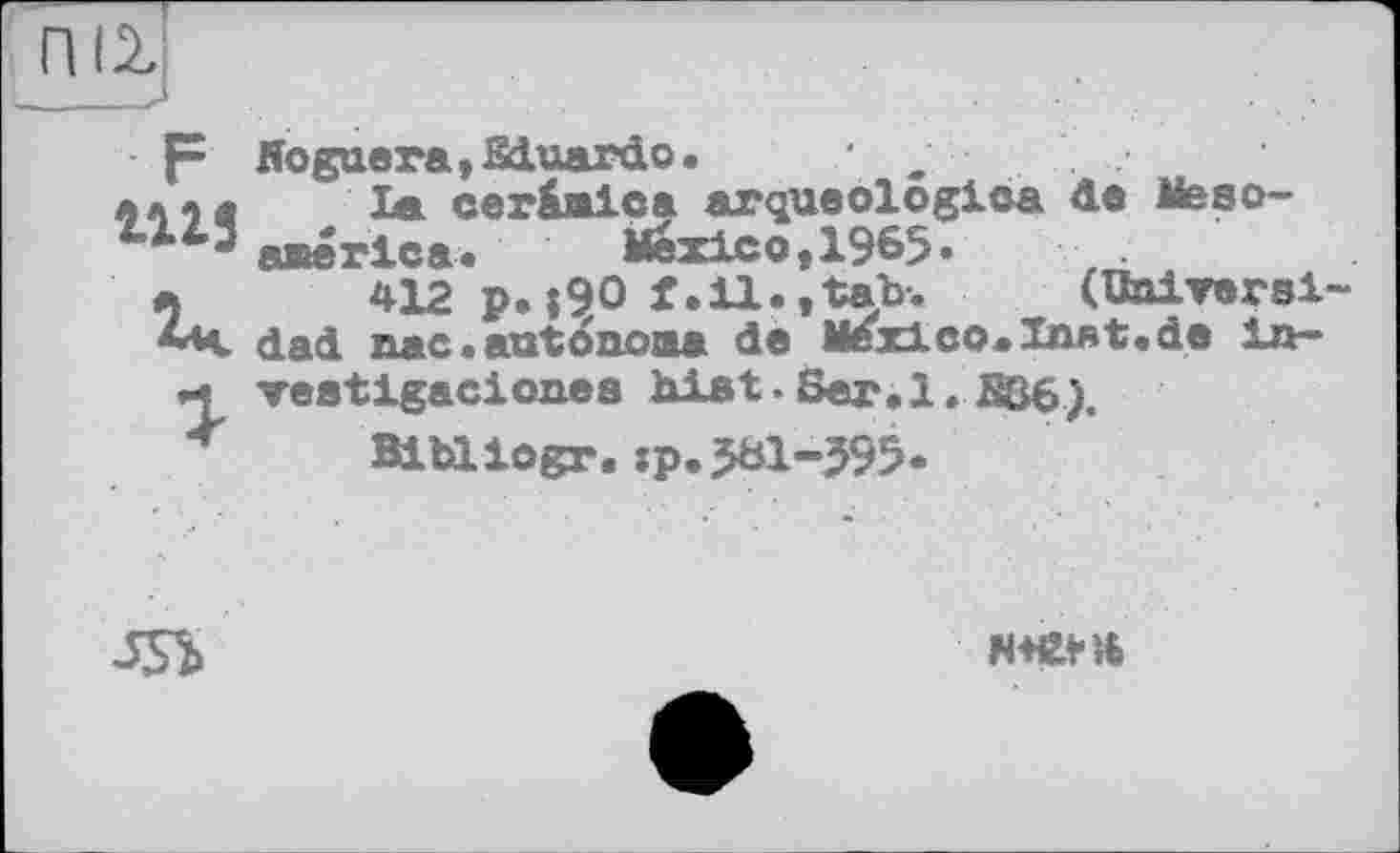 ﻿псу
р Noguera,Sduardo. ■ л» л« la cer&mica arqueologioa de Meso-america.	Mexico,1965»	.
a 412 p.|90 f.il., tab-.	(Univers!-
**v dad. nac. autonome de Mexico.Inst.de lu-veetigacionea hiat.Ser.l. B36).
Bibliogr.îp.581-595.
